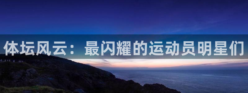 yy易游官网下载招商电话号码：体坛风云：最闪耀的运动员明星们